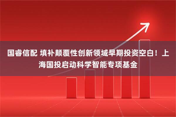 国睿信配 填补颠覆性创新领域早期投资空白！上海国投启动科学智能专项基金