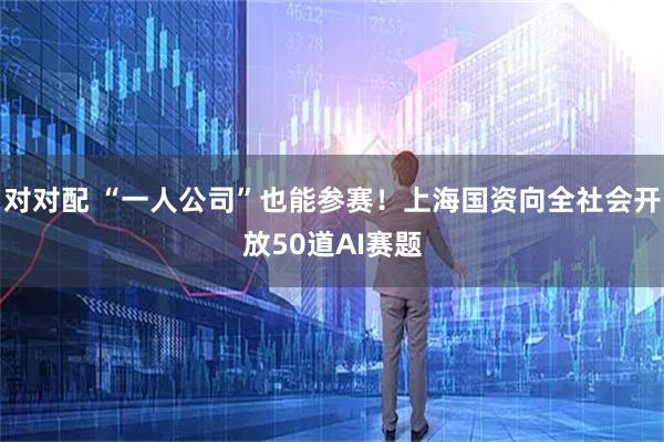 对对配 “一人公司”也能参赛！上海国资向全社会开放50道AI赛题