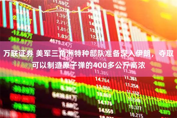 万联证券 美军三角洲特种部队准备深入伊朗，夺取可以制造原子弹的400多公斤高浓