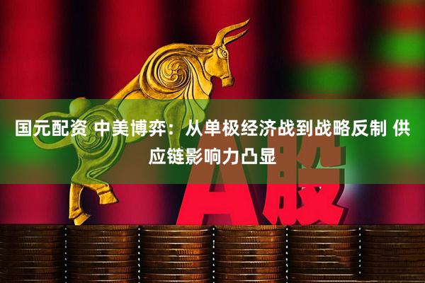 国元配资 中美博弈：从单极经济战到战略反制 供应链影响力凸显
