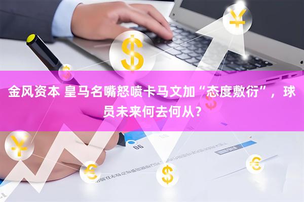 金风资本 皇马名嘴怒喷卡马文加“态度敷衍”,球员未来何去何从?